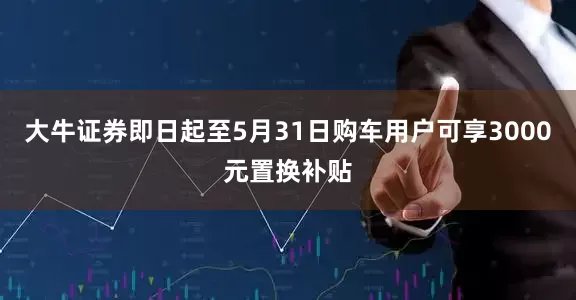 大牛证券即日起至5月31日购车用户可享3000元置换补贴
