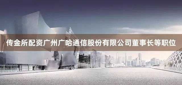 传金所配资广州广哈通信股份有限公司董事长等职位