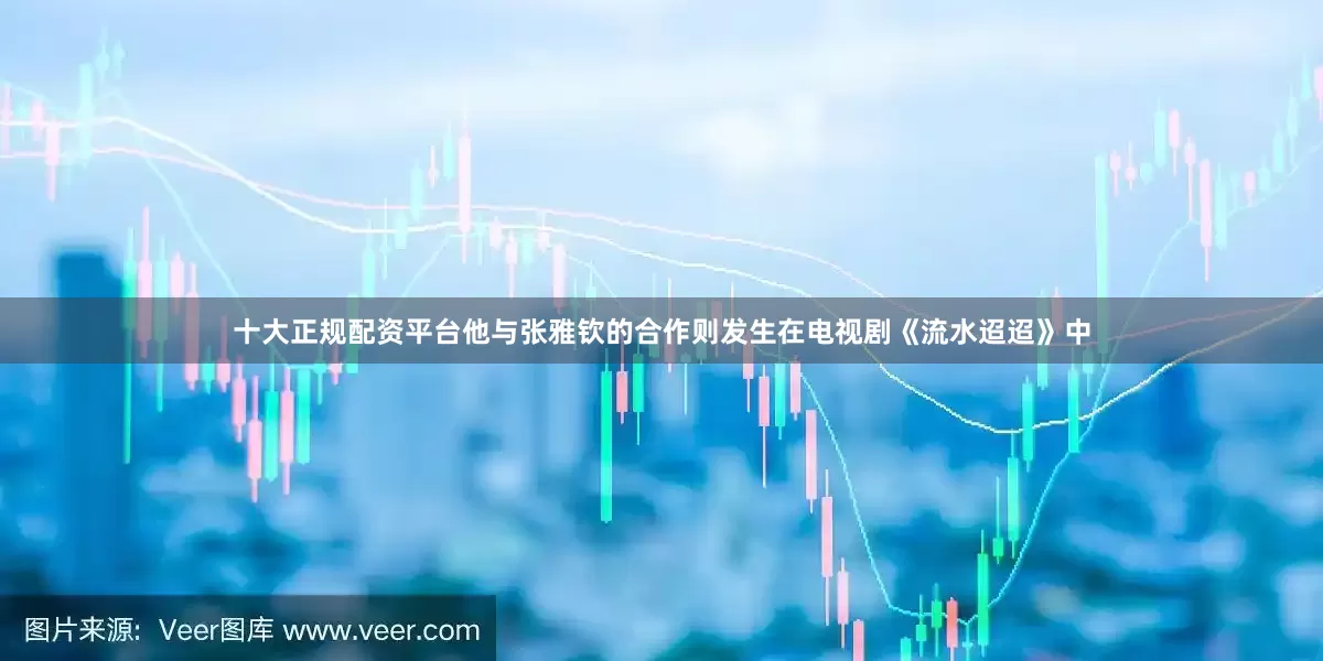 十大正规配资平台他与张雅钦的合作则发生在电视剧《流水迢迢》中