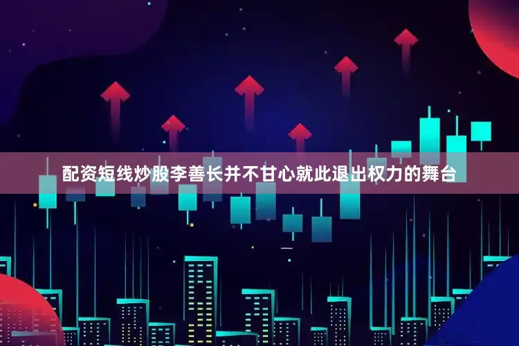 配资短线炒股李善长并不甘心就此退出权力的舞台