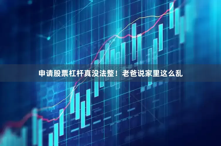 申请股票杠杆真没法整！老爸说家里这么乱
