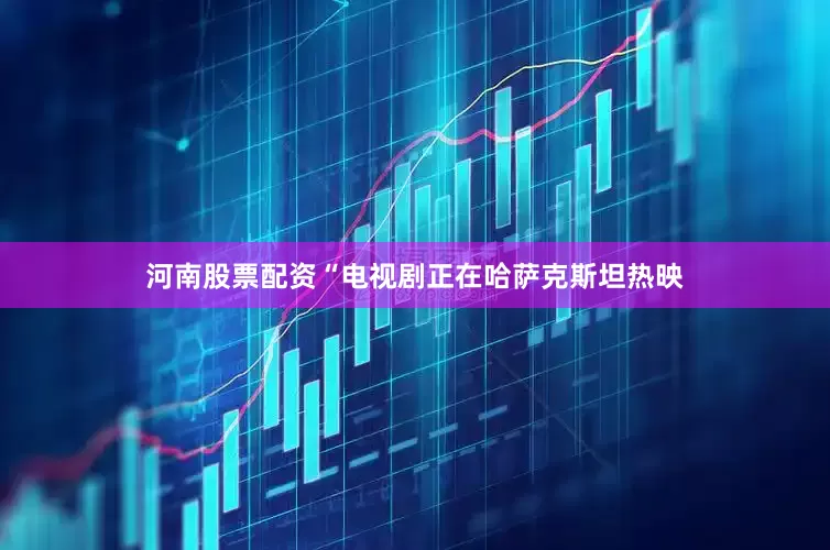 河南股票配资“电视剧正在哈萨克斯坦热映
