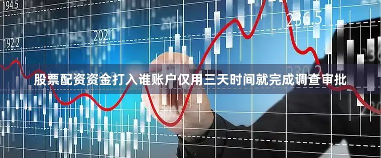 股票配资资金打入谁账户仅用三天时间就完成调查审批