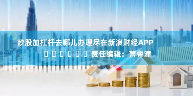 炒股加杠杆去哪儿办理尽在新浪财经APP            						责任编辑：曹睿潼
