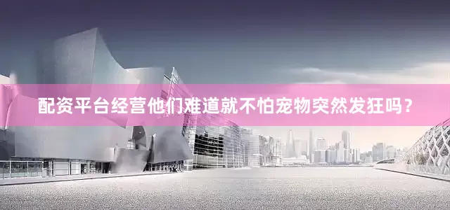 配资平台经营他们难道就不怕宠物突然发狂吗？