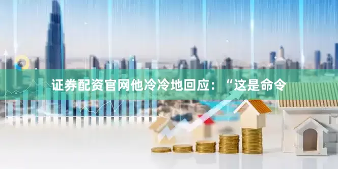 证券配资官网他冷冷地回应：“这是命令