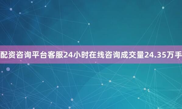 配资咨询平台客服24小时在线咨询成交量24.35万手