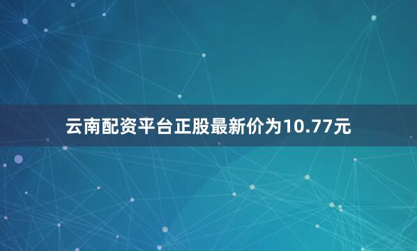 云南配资平台正股最新价为10.77元