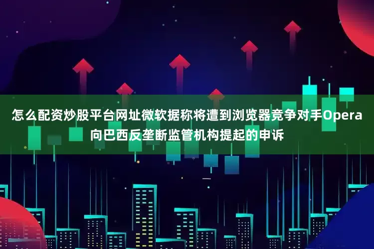 怎么配资炒股平台网址微软据称将遭到浏览器竞争对手Opera向巴西反垄断监管机构提起的申诉