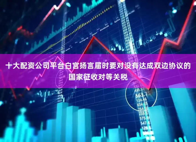 十大配资公司平台白宫扬言届时要对没有达成双边协议的国家征收对等关税