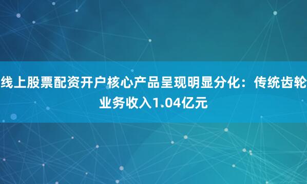线上股票配资开户核心产品呈现明显分化：传统齿轮业务收入1.04亿元