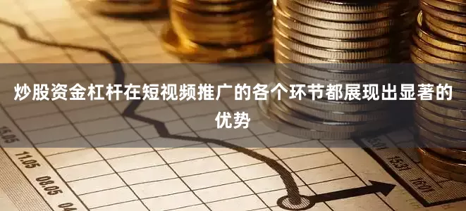 炒股资金杠杆在短视频推广的各个环节都展现出显著的优势