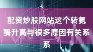 配资炒股网站这个转氨酶升高与很多原因有关系