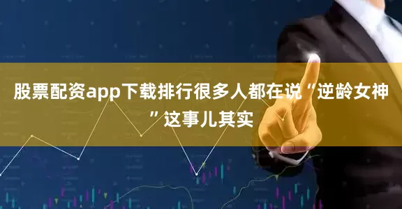 股票配资app下载排行很多人都在说“逆龄女神”这事儿其实