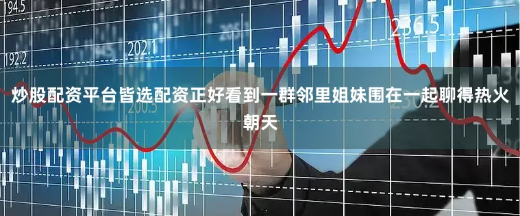 炒股配资平台皆选配资正好看到一群邻里姐妹围在一起聊得热火朝天