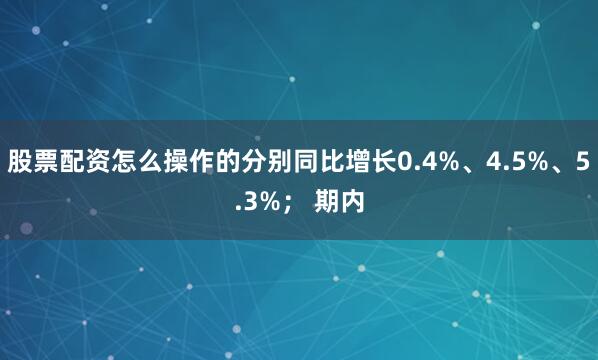 股票配资怎么操作的分别同比增长0.4%、4.5%、5.3%； 期内